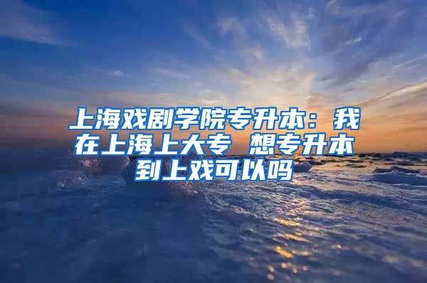 上海戏剧学院专升本：我在上海上大专 想专升本到上戏可以吗