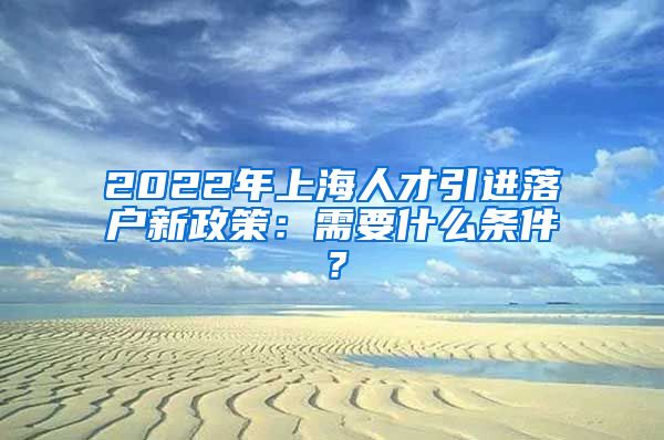 2022年上海人才引进落户新政策：需要什么条件？