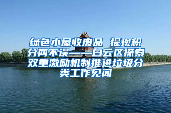 绿色小屋收废品 提现积分两不误——白云区探索双重激励机制推进垃圾分类工作见闻