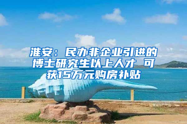 淮安：民办非企业引进的博士研究生以上人才 可获15万元购房补贴