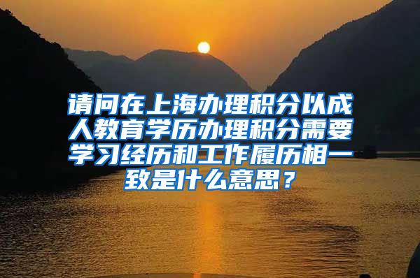 请问在上海办理积分以成人教育学历办理积分需要学习经历和工作履历相一致是什么意思？