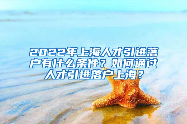 2022年上海人才引进落户有什么条件？如何通过人才引进落户上海？