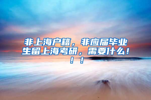 非上海户籍，非应届毕业生留上海考研，需要什么！！！