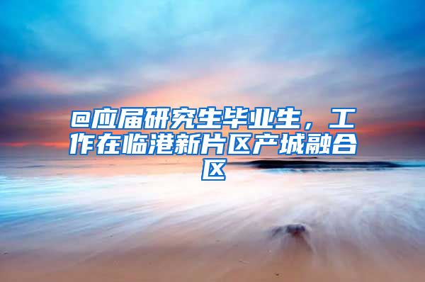 @应届研究生毕业生，工作在临港新片区产城融合区