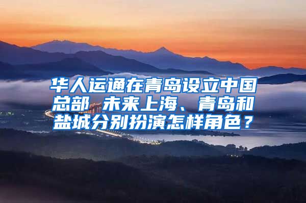 华人运通在青岛设立中国总部 未来上海、青岛和盐城分别扮演怎样角色？