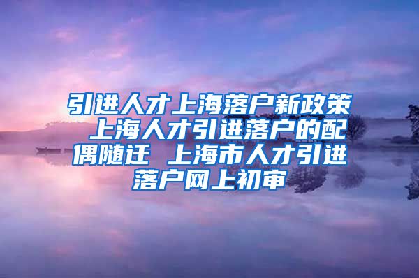 引进人才上海落户新政策 上海人才引进落户的配偶随迁 上海市人才引进落户网上初审