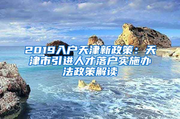 2019入户天津新政策：天津市引进人才落户实施办法政策解读