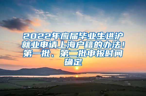 2022年应届毕业生进沪就业申请上海户籍的办法！第一批、第二批申报时间确定