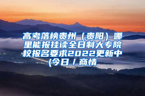 高考落榜贵州（贵阳）哪里能报挂读全日制大专院校报名要求2022更新中(今日／商情