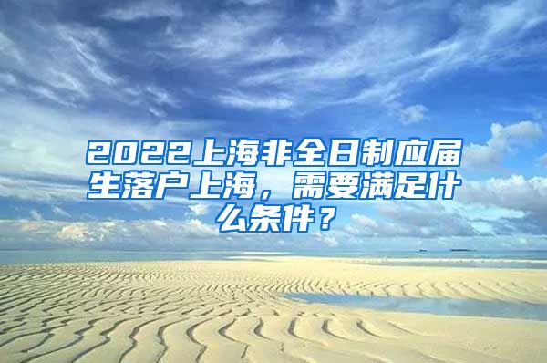 2022上海非全日制应届生落户上海，需要满足什么条件？