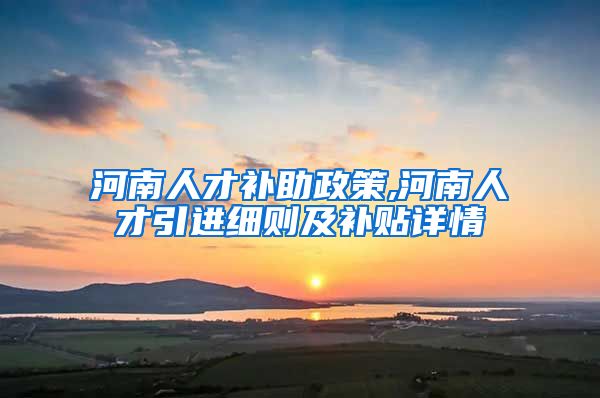 河南人才补助政策,河南人才引进细则及补贴详情