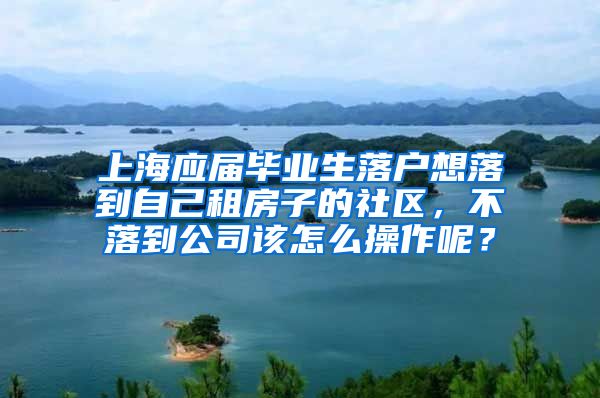 上海应届毕业生落户想落到自己租房子的社区，不落到公司该怎么操作呢？