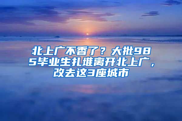 北上广不香了？大批985毕业生扎堆离开北上广，改去这3座城市