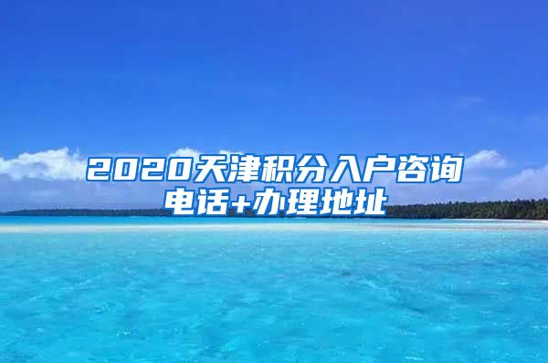 2020天津积分入户咨询电话+办理地址