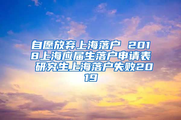 自愿放弃上海落户 2018上海应届生落户申请表 研究生上海落户失败2019