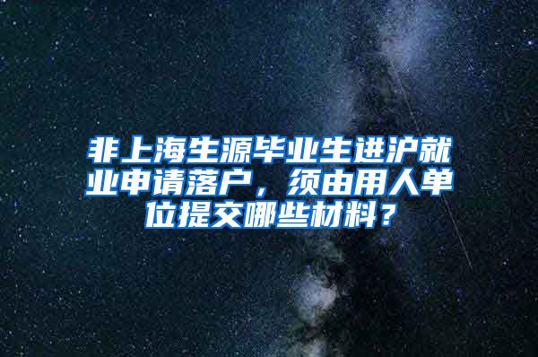 非上海生源毕业生进沪就业申请落户，须由用人单位提交哪些材料？