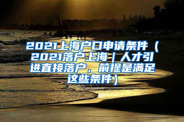 2021上海户口申请条件（2021落户上海｜人才引进直接落户，前提是满足这些条件）