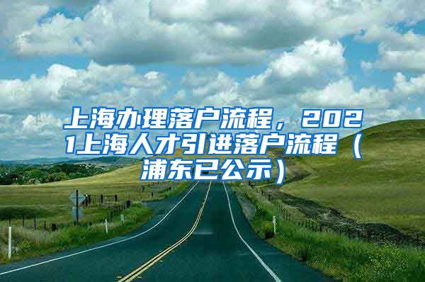 上海办理落户流程，2021上海人才引进落户流程（浦东已公示）