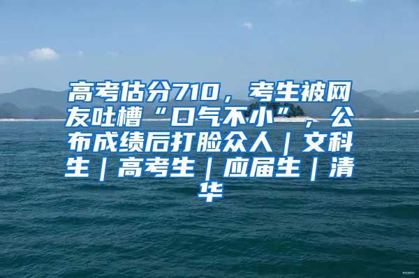 高考估分710，考生被网友吐槽“口气不小”，公布成绩后打脸众人｜文科生｜高考生｜应届生｜清华