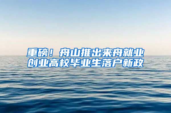 重磅！舟山推出来舟就业创业高校毕业生落户新政