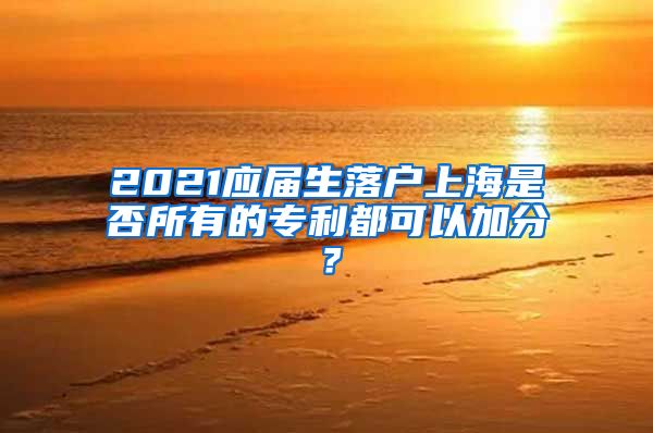 2021应届生落户上海是否所有的专利都可以加分？