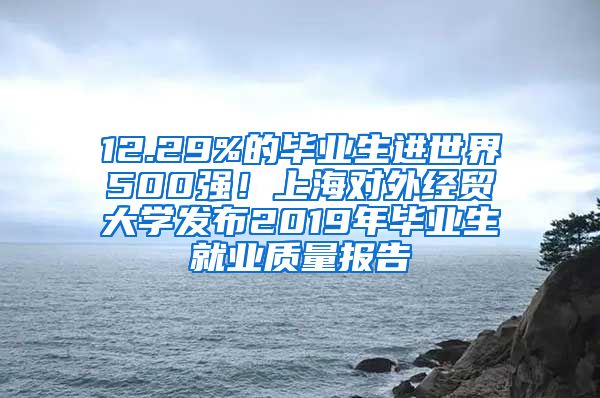 12.29%的毕业生进世界500强！上海对外经贸大学发布2019年毕业生就业质量报告