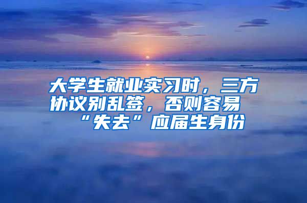 大学生就业实习时，三方协议别乱签，否则容易“失去”应届生身份