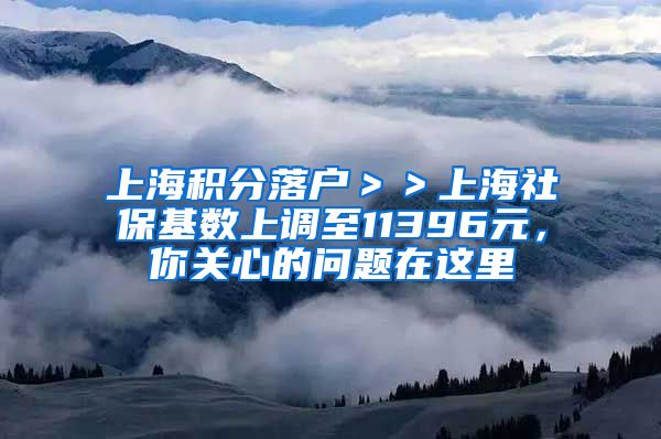 上海积分落户＞＞上海社保基数上调至11396元，你关心的问题在这里