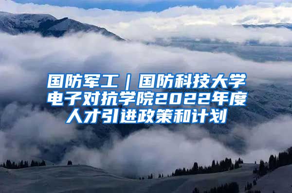 国防军工｜国防科技大学电子对抗学院2022年度人才引进政策和计划