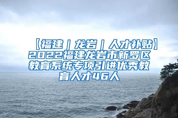 【福建｜龙岩｜人才补贴】2022福建龙岩市新罗区教育系统专项引进优秀教育人才46人