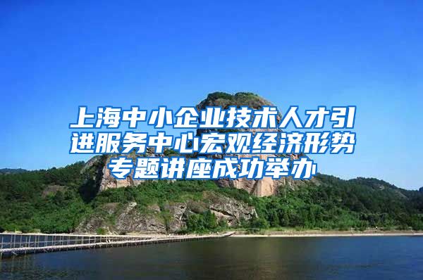 上海中小企业技术人才引进服务中心宏观经济形势专题讲座成功举办