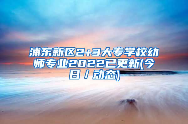 浦东新区2+3大专学校幼师专业2022已更新(今日／动态)