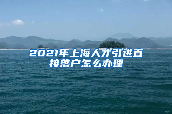 2021年上海人才引进直接落户怎么办理