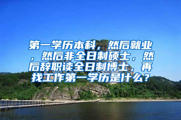 第一学历本科，然后就业，然后非全日制硕士，然后辞职读全日制博士，再找工作第一学历是什么？