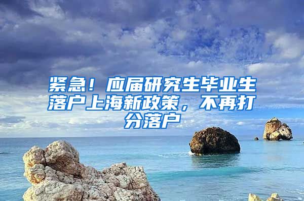 紧急！应届研究生毕业生落户上海新政策，不再打分落户