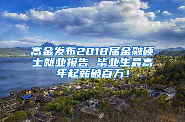 高金发布2018届金融硕士就业报告 毕业生最高年起薪破百万！