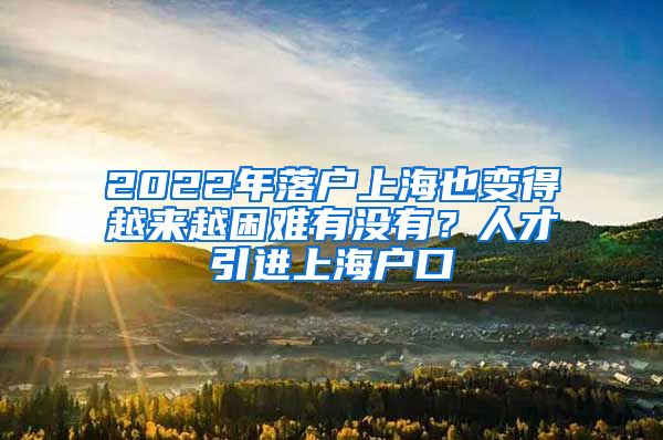 2022年落户上海也变得越来越困难有没有？人才引进上海户口