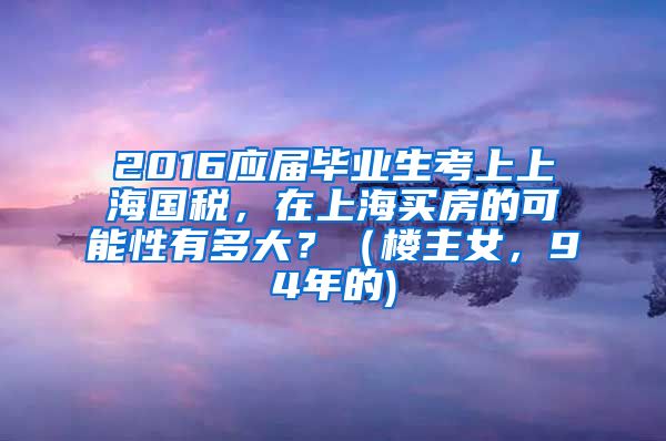 2016应届毕业生考上上海国税，在上海买房的可能性有多大？（楼主女，94年的)