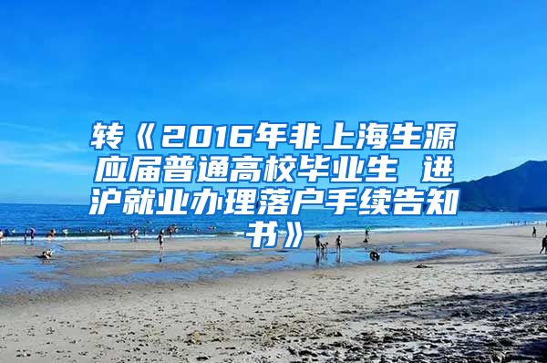 转《2016年非上海生源应届普通高校毕业生 进沪就业办理落户手续告知书》