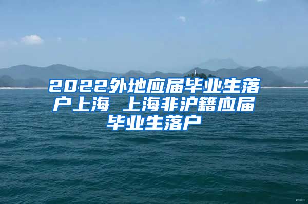 2022外地应届毕业生落户上海 上海非沪籍应届毕业生落户