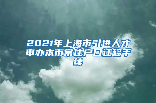 2021年上海市引进人才申办本市常住户口迁移手续