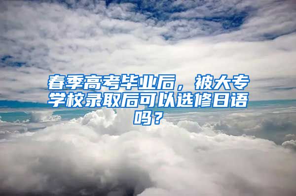 春季高考毕业后，被大专学校录取后可以选修日语吗？