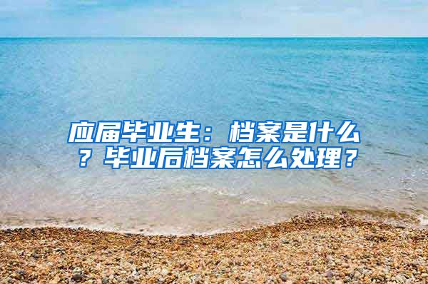 应届毕业生：档案是什么？毕业后档案怎么处理？