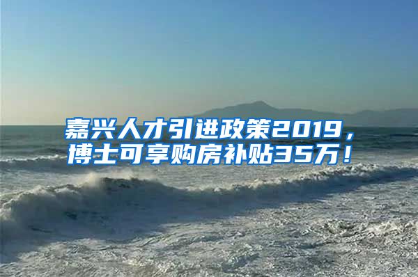 嘉兴人才引进政策2019，博士可享购房补贴35万！