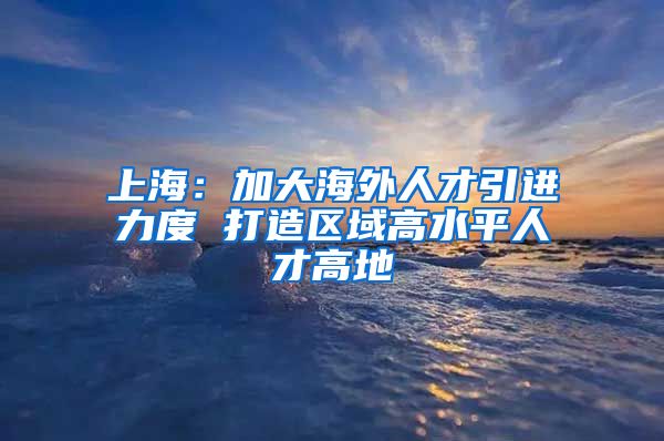 上海：加大海外人才引进力度 打造区域高水平人才高地