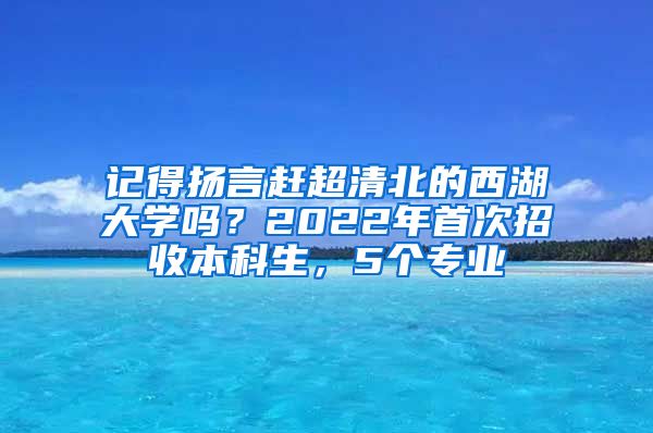 记得扬言赶超清北的西湖大学吗？2022年首次招收本科生，5个专业