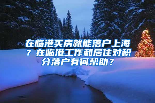 在临港买房就能落户上海？在临港工作和居住对积分落户有何帮助？