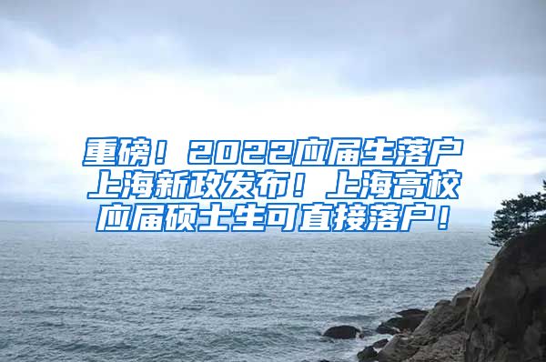 重磅！2022应届生落户上海新政发布！上海高校应届硕士生可直接落户！