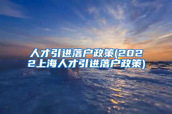 人才引进落户政策(2022上海人才引进落户政策)