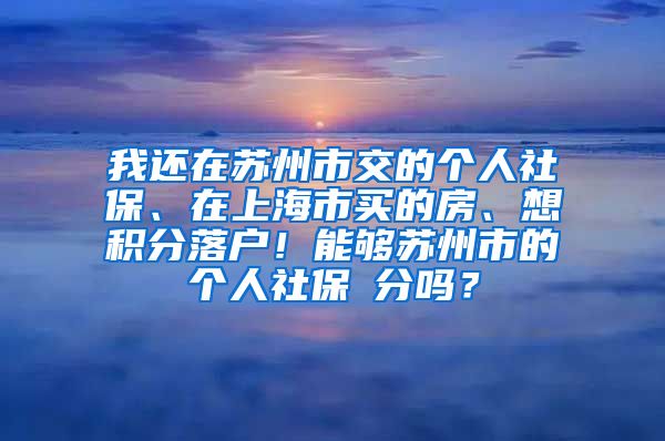 我还在苏州市交的个人社保、在上海市买的房、想积分落户！能够苏州市的个人社保積分吗？